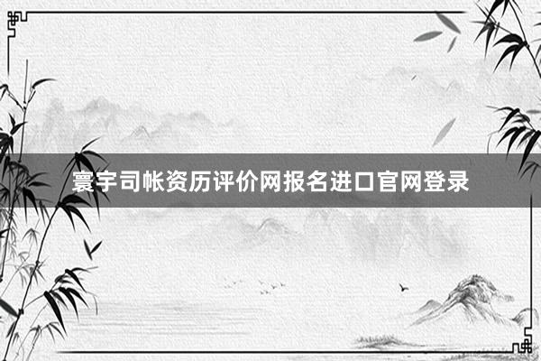 寰宇司帐资历评价网报名进口官网登录