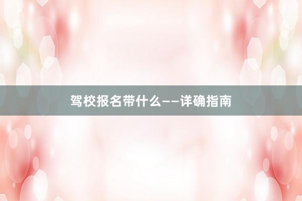 驾校报名带什么——详确指南