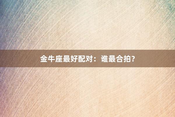 金牛座最好配对：谁最合拍？