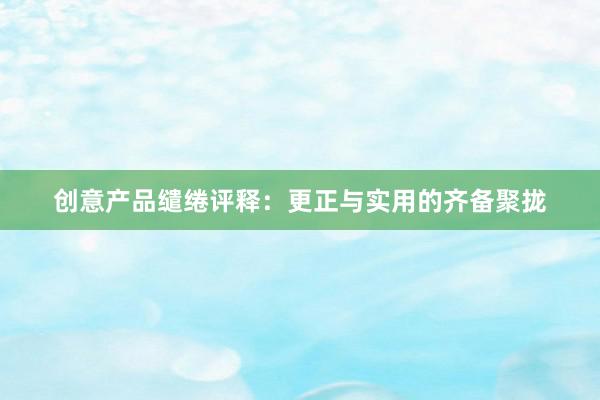 创意产品缱绻评释：更正与实用的齐备聚拢