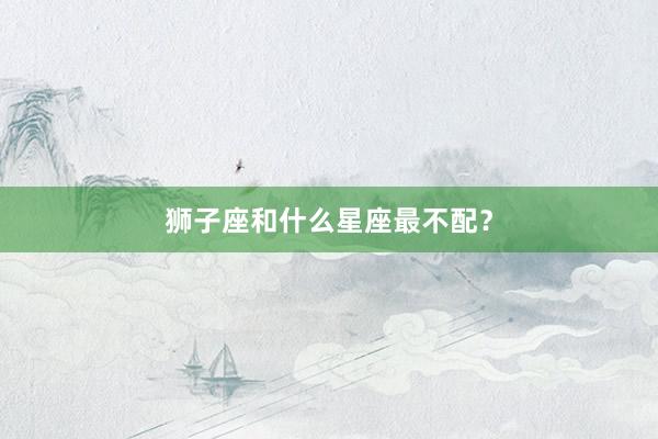 狮子座和什么星座最不配？