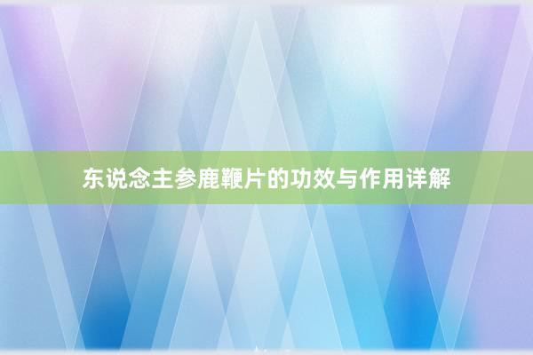 东说念主参鹿鞭片的功效与作用详解