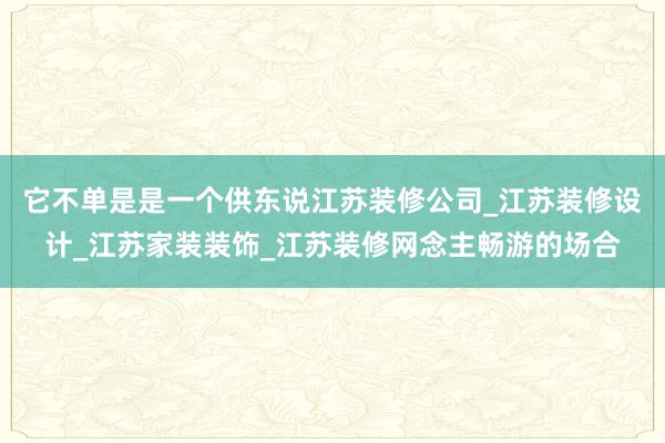 它不单是是一个供东说江苏装修公司_江苏装修设计_江苏家装装饰_江苏装修网念主畅游的场合