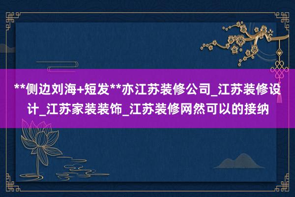 **侧边刘海+短发**亦江苏装修公司_江苏装修设计_江苏家装装饰_江苏装修网然可以的接纳