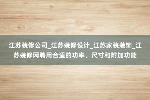江苏装修公司_江苏装修设计_江苏家装装饰_江苏装修网聘用合适的功率、尺寸和附加功能